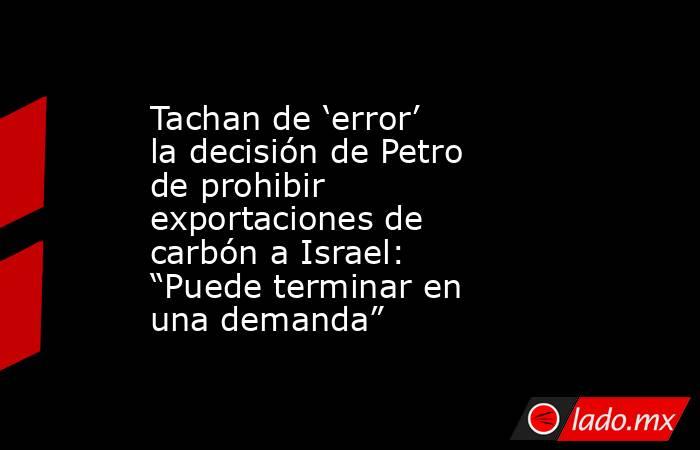 Tachan de ‘error’ la decisión de Petro de prohibir exportaciones de carbón a Israel: “Puede terminar en una demanda”. Noticias en tiempo real