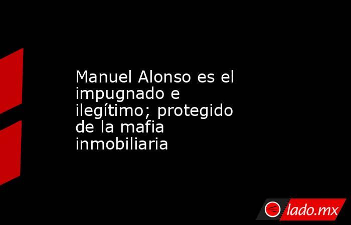 Manuel Alonso es el impugnado e ilegítimo; protegido de la mafia inmobiliaria. Noticias en tiempo real