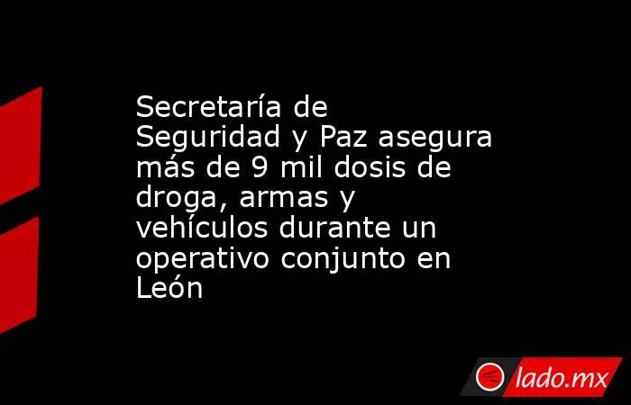 Secretaría de Seguridad y Paz asegura más de 9 mil dosis de droga, armas y vehículos durante un operativo conjunto en León. Noticias en tiempo real