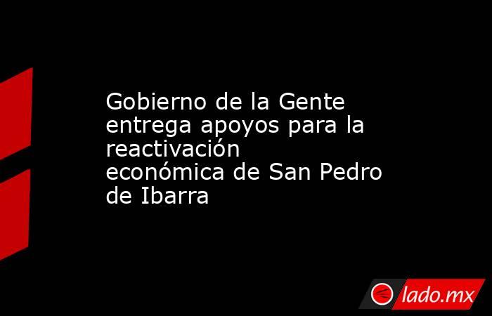 Gobierno de la Gente entrega apoyos para la reactivación económica de San Pedro de Ibarra. Noticias en tiempo real