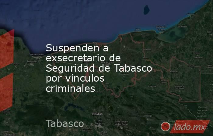 Suspenden a exsecretario de Seguridad de Tabasco por vínculos criminales. Noticias en tiempo real