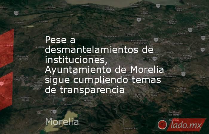 Pese a desmantelamientos de instituciones, Ayuntamiento de Morelia sigue cumpliendo temas de transparencia. Noticias en tiempo real
