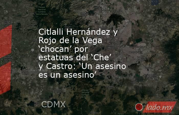 Citlalli Hernández y Rojo de la Vega ‘chocan’ por estatuas del ‘Che’ y Castro: ‘Un asesino es un asesino’. Noticias en tiempo real