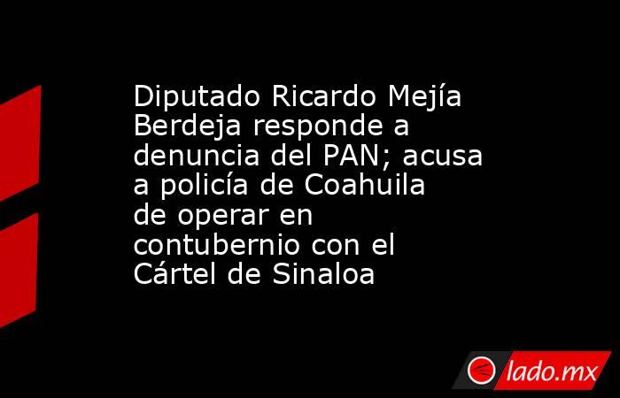 Diputado Ricardo Mejía Berdeja responde a denuncia del PAN; acusa a policía de Coahuila de operar en contubernio con el Cártel de Sinaloa. Noticias en tiempo real