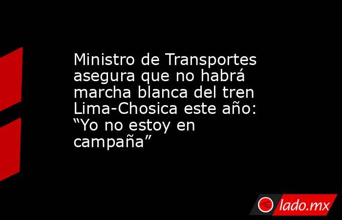 Ministro de Transportes asegura que no habrá marcha blanca del tren Lima-Chosica este año: “Yo no estoy en campaña”. Noticias en tiempo real