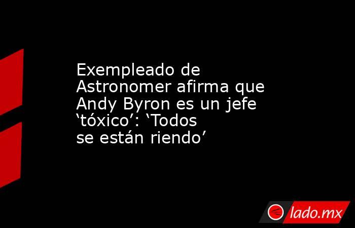 Exempleado de Astronomer afirma que Andy Byron es un jefe ‘tóxico’: ‘Todos se están riendo’. Noticias en tiempo real