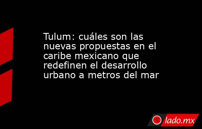 Tulum: cuáles son las nuevas propuestas en el caribe mexicano que redefinen el desarrollo urbano a metros del mar. Noticias en tiempo real
