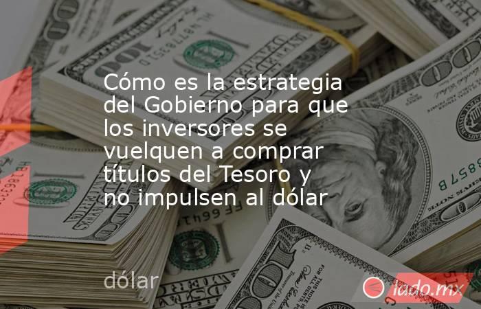 Cómo es la estrategia del Gobierno para que los inversores se vuelquen a comprar títulos del Tesoro y no impulsen al dólar. Noticias en tiempo real