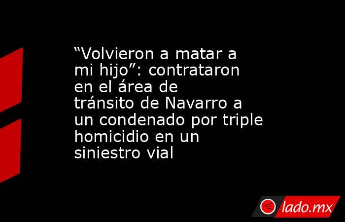 “Volvieron a matar a mi hijo”: contrataron en el área de tránsito de Navarro a un condenado por triple homicidio en un siniestro vial . Noticias en tiempo real