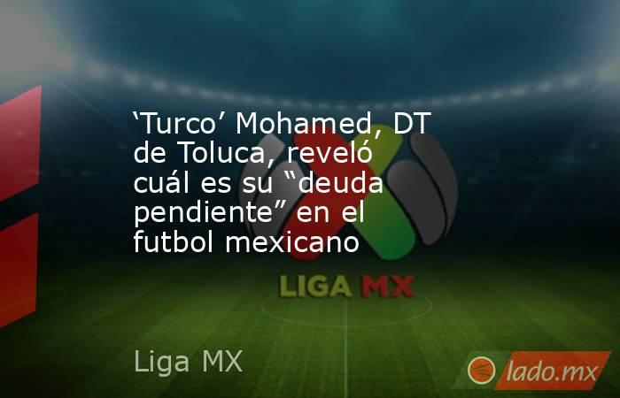 ‘Turco’ Mohamed, DT de Toluca, reveló cuál es su “deuda pendiente” en el futbol mexicano. Noticias en tiempo real