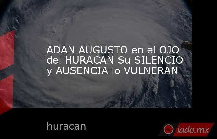 ADAN AUGUSTO en el OJO del HURACAN Su SILENCIO y AUSENCIA lo VULNERAN. Noticias en tiempo real