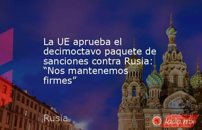 La UE aprueba el decimoctavo paquete de sanciones contra Rusia: “Nos mantenemos firmes”. Noticias en tiempo real