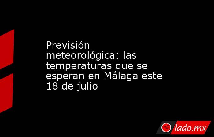 Previsión meteorológica: las temperaturas que se esperan en Málaga este 18 de julio. Noticias en tiempo real