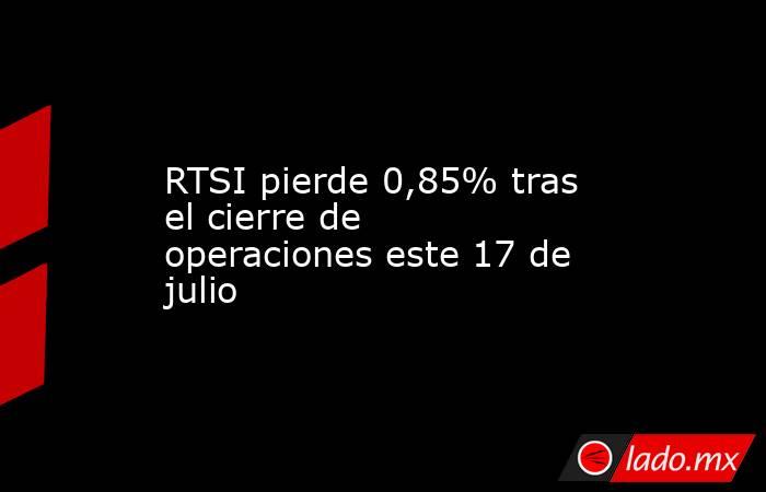 RTSI pierde 0,85% tras el cierre de operaciones este 17 de julio. Noticias en tiempo real