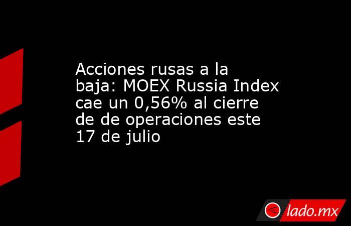 Acciones rusas a la baja: MOEX Russia Index cae un 0,56% al cierre de de operaciones este 17 de julio. Noticias en tiempo real