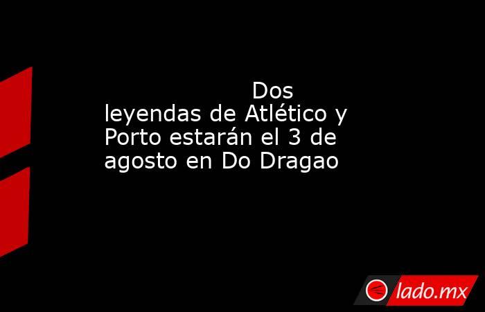                                                                    Dos leyendas de Atlético y Porto estarán el 3 de agosto en Do Dragao                                                               . Noticias en tiempo real