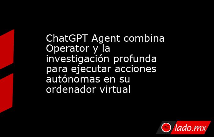 ChatGPT Agent combina Operator y la investigación profunda para ejecutar acciones autónomas en su ordenador virtual. Noticias en tiempo real