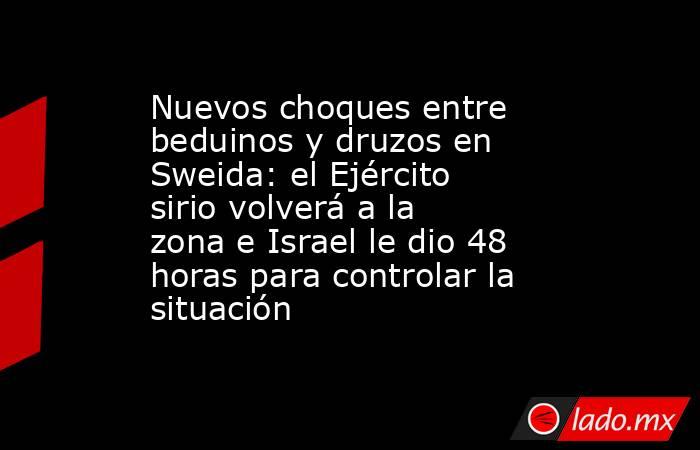 Nuevos choques entre beduinos y druzos en Sweida: el Ejército sirio volverá a la zona e Israel le dio 48 horas para controlar la situación. Noticias en tiempo real
