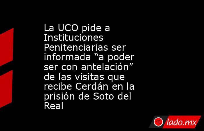 La UCO pide a Instituciones Penitenciarias ser informada “a poder ser con antelación” de las visitas que recibe Cerdán en la prisión de Soto del Real . Noticias en tiempo real