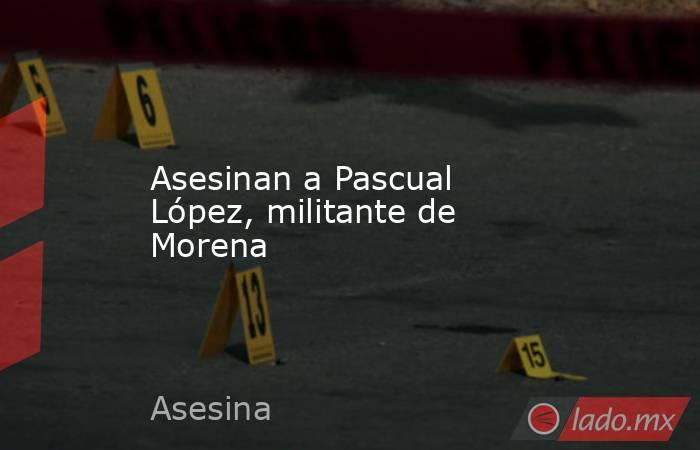 Asesinan a Pascual López, militante de Morena. Noticias en tiempo real