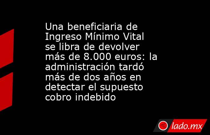 Una beneficiaria de Ingreso Mínimo Vital se libra de devolver más de 8.000 euros: la administración tardó más de dos años en detectar el supuesto cobro indebido. Noticias en tiempo real