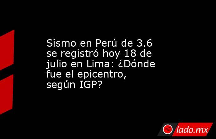 Sismo en Perú de 3.6 se registró hoy 18 de julio en Lima: ¿Dónde fue el epicentro, según IGP?. Noticias en tiempo real