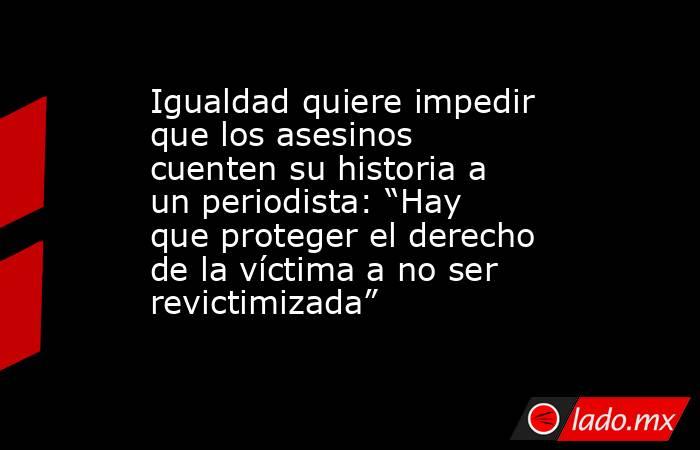 Igualdad quiere impedir que los asesinos cuenten su historia a un periodista: “Hay que proteger el derecho de la víctima a no ser revictimizada”. Noticias en tiempo real