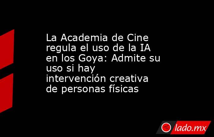 La Academia de Cine regula el uso de la IA en los Goya: Admite su uso si hay intervención creativa de personas físicas. Noticias en tiempo real
