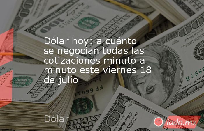 Dólar hoy: a cuánto se negocian todas las cotizaciones minuto a minuto este viernes 18 de julio. Noticias en tiempo real