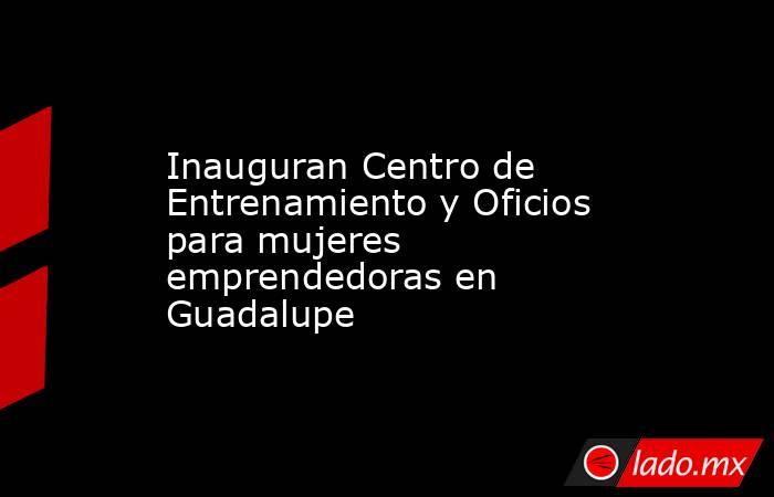 Inauguran Centro de Entrenamiento y Oficios para mujeres emprendedoras en Guadalupe . Noticias en tiempo real
