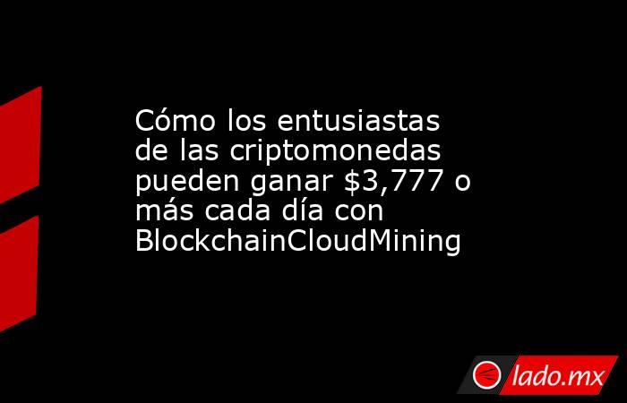 Cómo los entusiastas de las criptomonedas pueden ganar $3,777 o más cada día con BlockchainCloudMining. Noticias en tiempo real