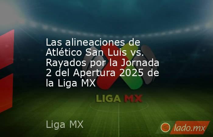 Las alineaciones de Atlético San Luis vs. Rayados por la Jornada 2 del Apertura 2025 de la Liga MX. Noticias en tiempo real