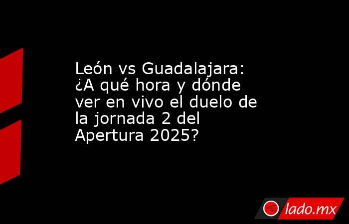 León vs Guadalajara: ¿A qué hora y dónde ver en vivo el duelo de la jornada 2 del Apertura 2025? . Noticias en tiempo real