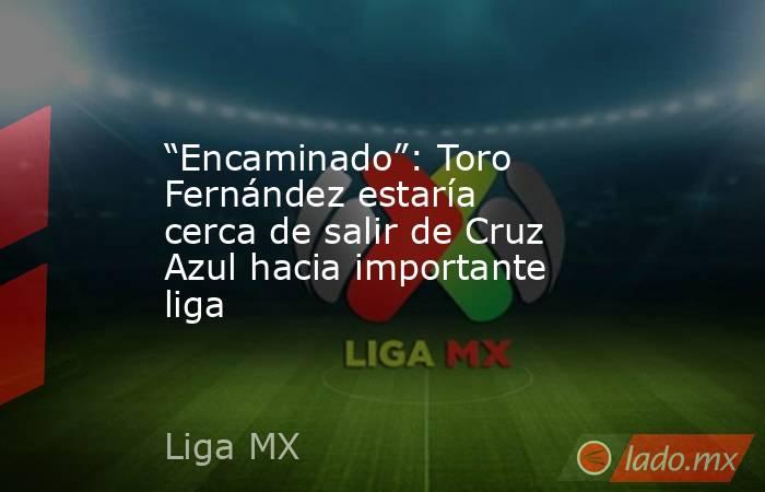 “Encaminado”: Toro Fernández estaría cerca de salir de Cruz Azul hacia importante liga. Noticias en tiempo real
