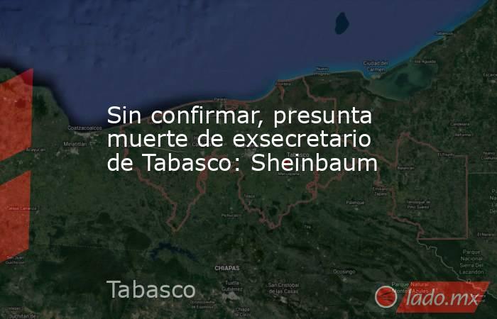 Sin confirmar, presunta muerte de exsecretario de Tabasco: Sheinbaum. Noticias en tiempo real