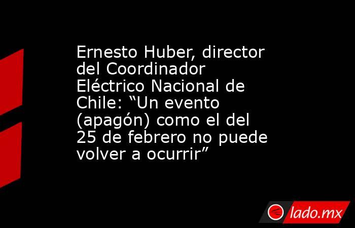 Ernesto Huber, director del Coordinador Eléctrico Nacional de Chile: “Un evento (apagón) como el del 25 de febrero no puede volver a ocurrir”. Noticias en tiempo real