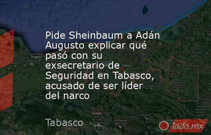 Pide Sheinbaum a Adán Augusto explicar qué pasó con su exsecretario de Seguridad en Tabasco, acusado de ser líder del narco. Noticias en tiempo real