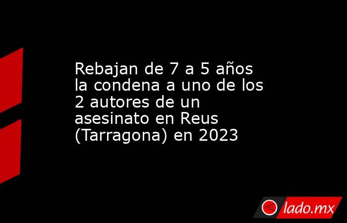 Rebajan de 7 a 5 años la condena a uno de los 2 autores de un asesinato en Reus (Tarragona) en 2023. Noticias en tiempo real