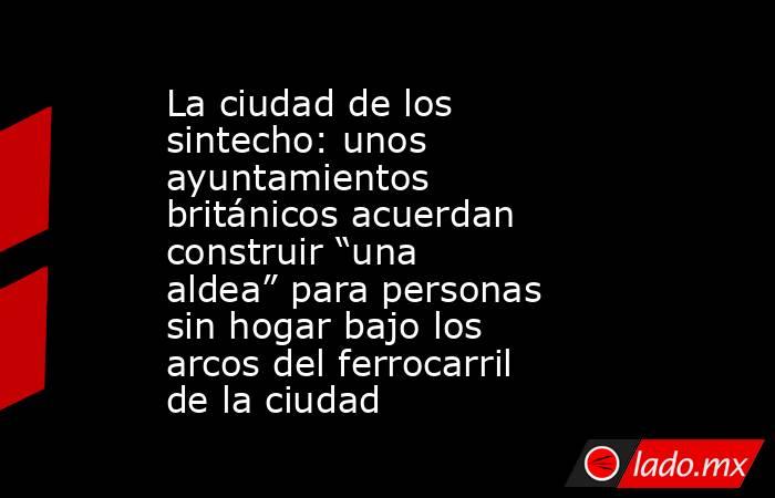 La ciudad de los sintecho: unos ayuntamientos británicos acuerdan construir “una aldea” para personas sin hogar bajo los arcos del ferrocarril de la ciudad. Noticias en tiempo real