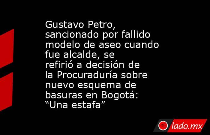 Gustavo Petro, sancionado por fallido modelo de aseo cuando fue alcalde, se refirió a decisión de la Procuraduría sobre nuevo esquema de basuras en Bogotá: “Una estafa”. Noticias en tiempo real