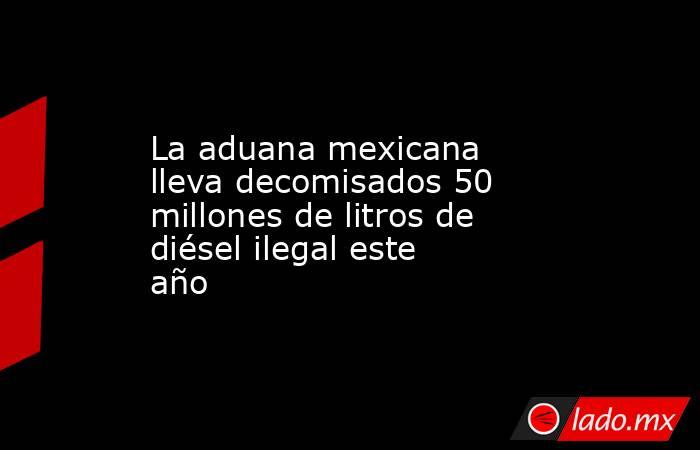 La aduana mexicana lleva decomisados 50 millones de litros de diésel ilegal este año. Noticias en tiempo real