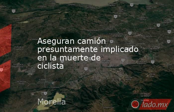 Aseguran camión presuntamente implicado en la muerte de ciclista. Noticias en tiempo real