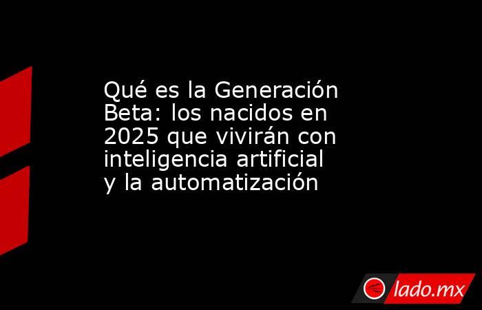 Qué es la Generación Beta: los nacidos en 2025 que vivirán con inteligencia artificial y la automatización. Noticias en tiempo real