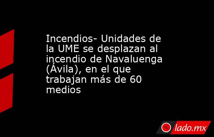 Incendios- Unidades de la UME se desplazan al incendio de Navaluenga (Ávila), en el que trabajan más de 60 medios. Noticias en tiempo real