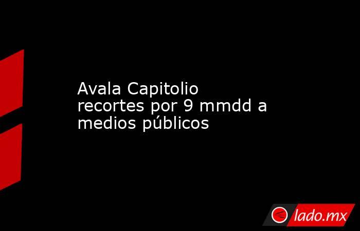 Avala Capitolio recortes por 9 mmdd a medios públicos. Noticias en tiempo real
