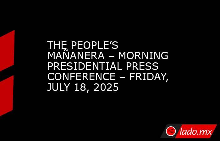 THE PEOPLE’S MAÑANERA – MORNING PRESIDENTIAL PRESS CONFERENCE – FRIDAY, JULY 18, 2025. Noticias en tiempo real