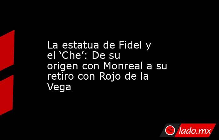 La estatua de Fidel y el ‘Che’: De su origen con Monreal a su retiro con Rojo de la Vega. Noticias en tiempo real