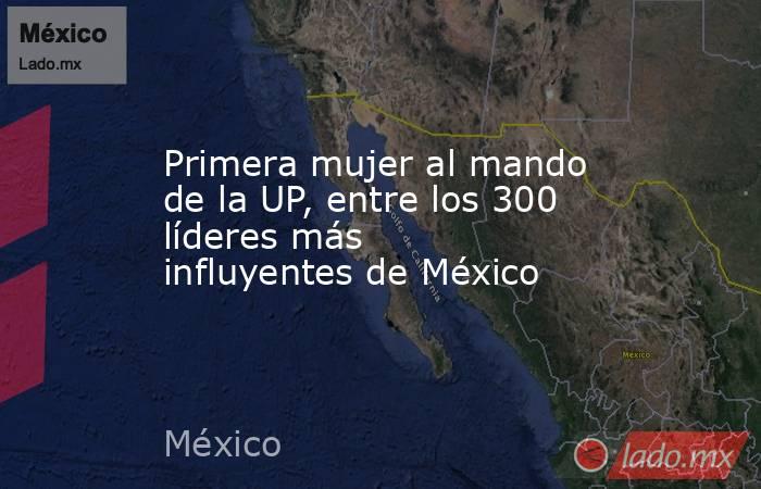 Primera mujer al mando de la UP, entre los 300 líderes más influyentes de México. Noticias en tiempo real