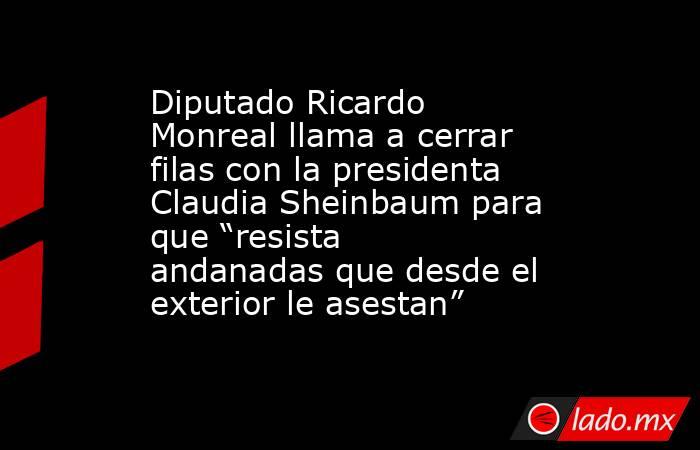 Diputado Ricardo Monreal llama a cerrar filas con la presidenta Claudia Sheinbaum para que “resista andanadas que desde el exterior le asestan”. Noticias en tiempo real
