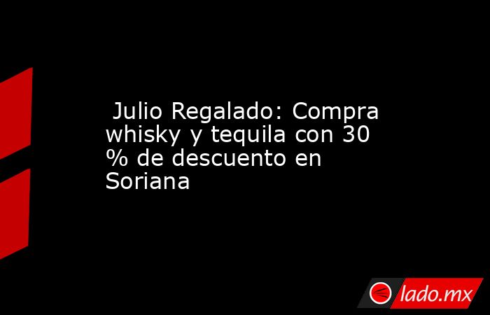  Julio Regalado: Compra whisky y tequila con 30 % de descuento en Soriana. Noticias en tiempo real